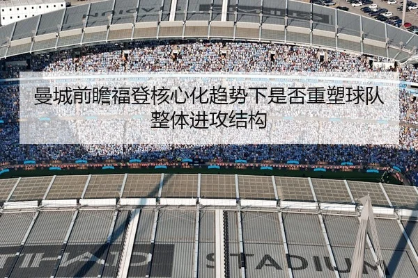 曼城前瞻福登核心化趋势下是否重塑球队整体进攻结构