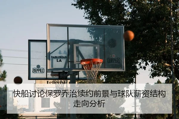 快船讨论保罗乔治续约前景与球队薪资结构走向分析